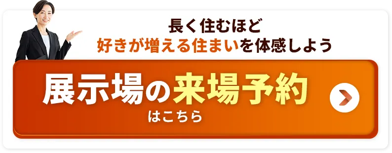 長く住むほど好きが増える住まいを体感しよう 展示場の来場予約はこちら
