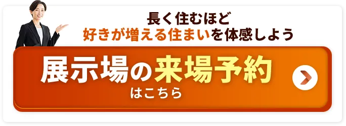 長く住むほど好きが増える住まいを体感しよう 展示場の来場予約はこちら