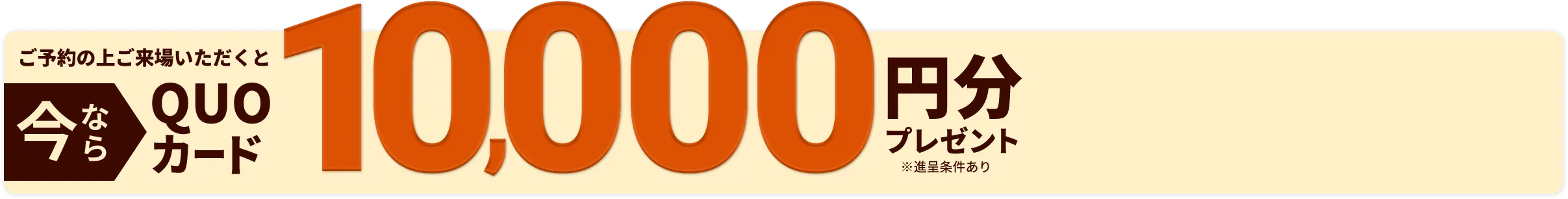 今ならご予約の上ご来場いただくとQUOカード10,000円分プレゼント※進呈条件あり