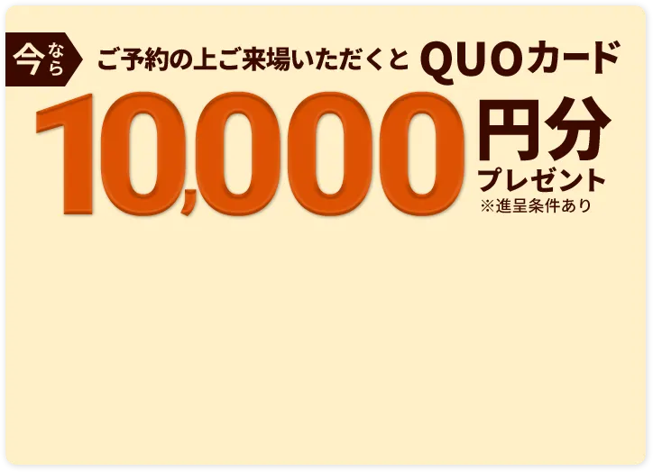 今ならご予約の上ご来場いただくとQUOカード10,000円分プレゼント※進呈条件あり