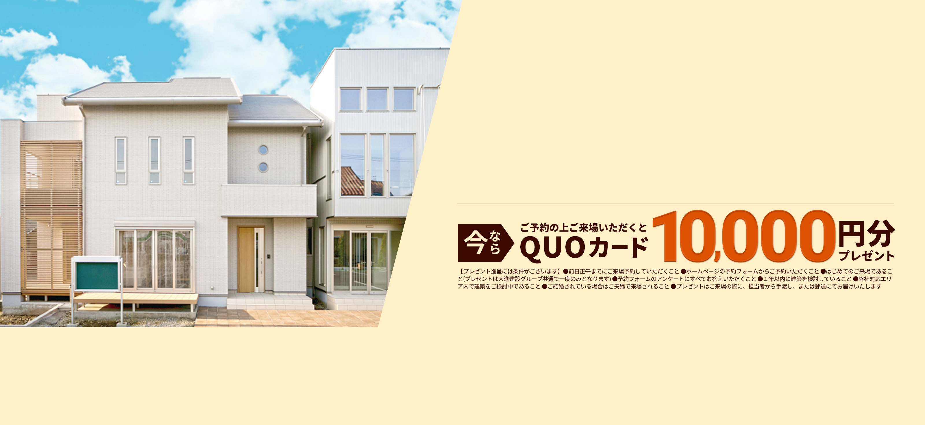 今ならご予約の上ご来場いただくとQUOカード10,000円分プレゼント【プレゼント進呈には条件がございます】●前日正午までにご来場予約していただくこと ●ホームページの予約フォームからご予約いただくこと ●はじめてのご来場であること(プレゼントは大進建設グループ共通で一度のみとなります) ●予約フォームのアンケートにすべてお答えいただくこと ●１年以内に建築を検討していること ●弊社対応エリア内で建築をご検討中であること ●ご結婚されている場合はご夫婦で来場されること ●プレゼントはご来場の際に、担当者から手渡し、または郵送にてお届けいたします