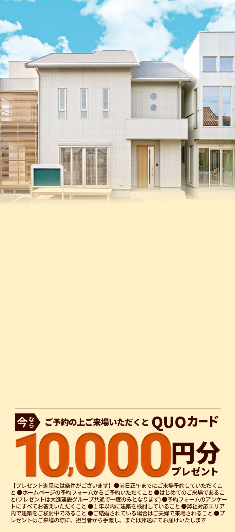 今ならご予約の上ご来場いただくとQUOカード10,000円分プレゼント【プレゼント進呈には条件がございます】●前日正午までにご来場予約していただくこと ●ホームページの予約フォームからご予約いただくこと ●はじめてのご来場であること(プレゼントは大進建設グループ共通で一度のみとなります) ●予約フォームのアンケートにすべてお答えいただくこと ●１年以内に建築を検討していること ●弊社対応エリア内で建築をご検討中であること ●ご結婚されている場合はご夫婦で来場されること ●プレゼントはご来場の際に、担当者から手渡し、または郵送にてお届けいたします