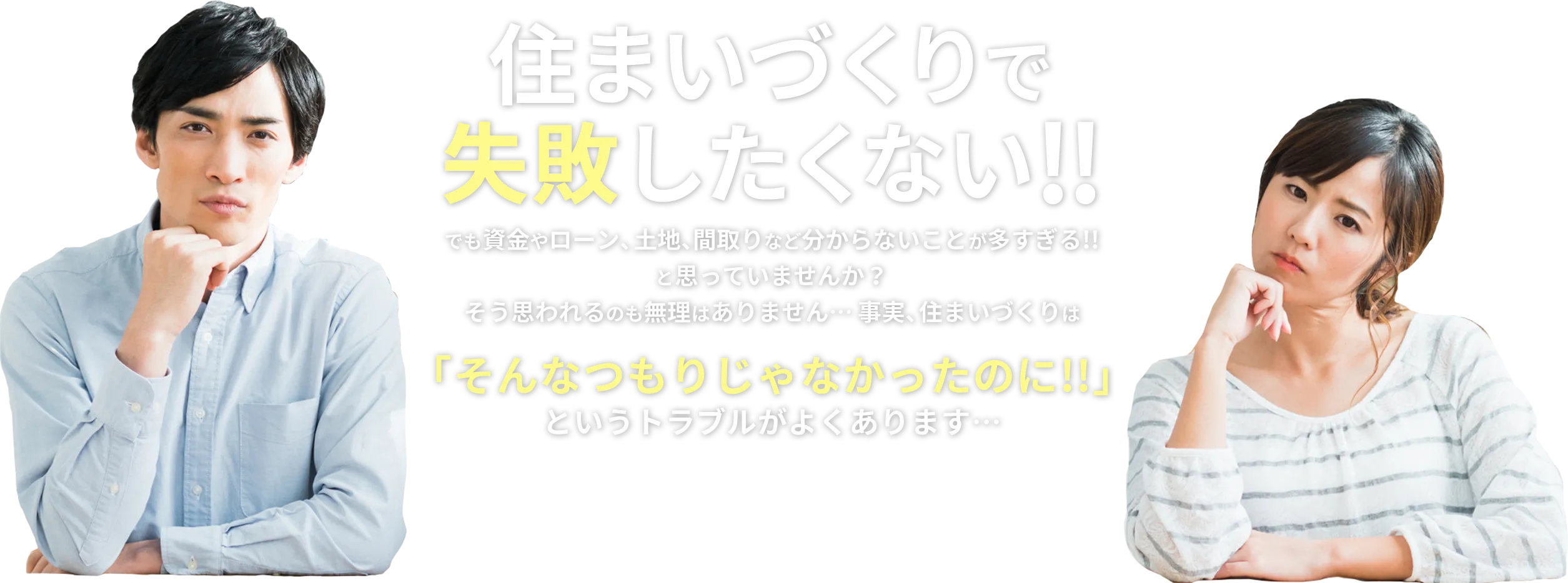 住まいづくりで失敗したくない!! でも資金やローン、土地、間取りなど分からないことが多すぎる!!と思っていませんか？そう思われるのも無理はありません… 事実、住まいづくりは「そんなつもりじゃなかったのに!!」というトラブルがよくあります…