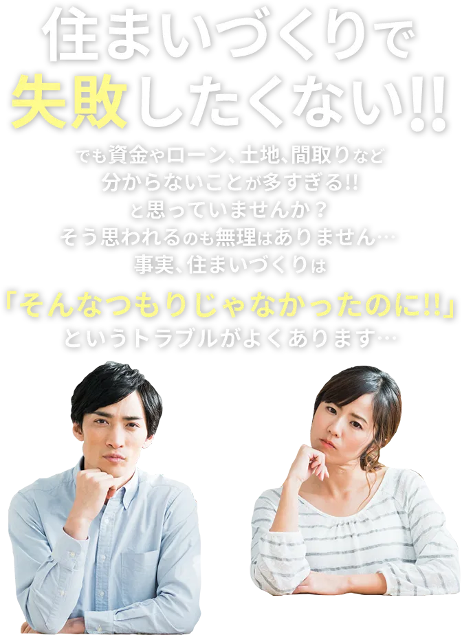 住まいづくりで失敗したくない!! でも資金やローン、土地、間取りなど分からないことが多すぎる!!と思っていませんか？そう思われるのも無理はありません… 事実、住まいづくりは「そんなつもりじゃなかったのに!!」というトラブルがよくあります…