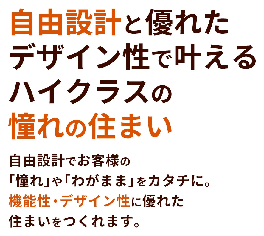 自由設計と優れたデザイン性で叶えるハイクラスの憧れの住まい 自由設計でお客様の「憧れ」や「わがまま」をカタチに。機能性・デザイン性に優れた住まいをつくれます。