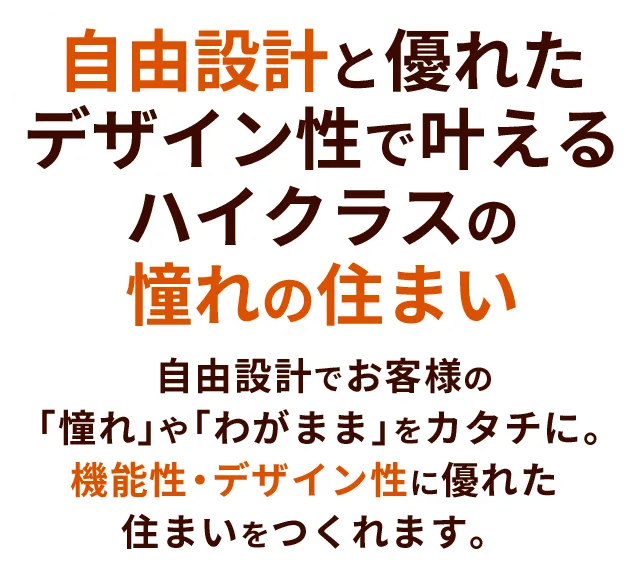 自由設計と優れたデザイン性で叶えるハイクラスの憧れの住まい 自由設計でお客様の「憧れ」や「わがまま」をカタチに。機能性・デザイン性に優れた住まいをつくれます。